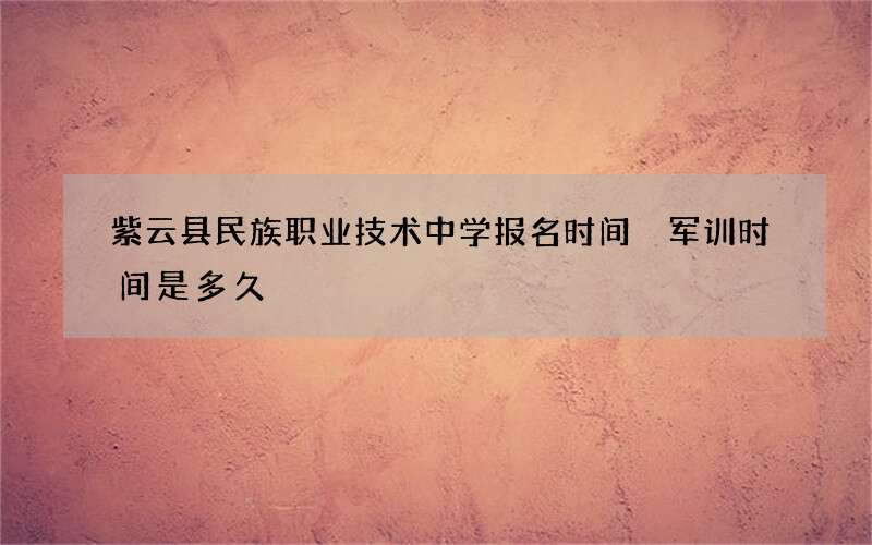 紫云县民族职业技术中学报名时间 军训时间是多久